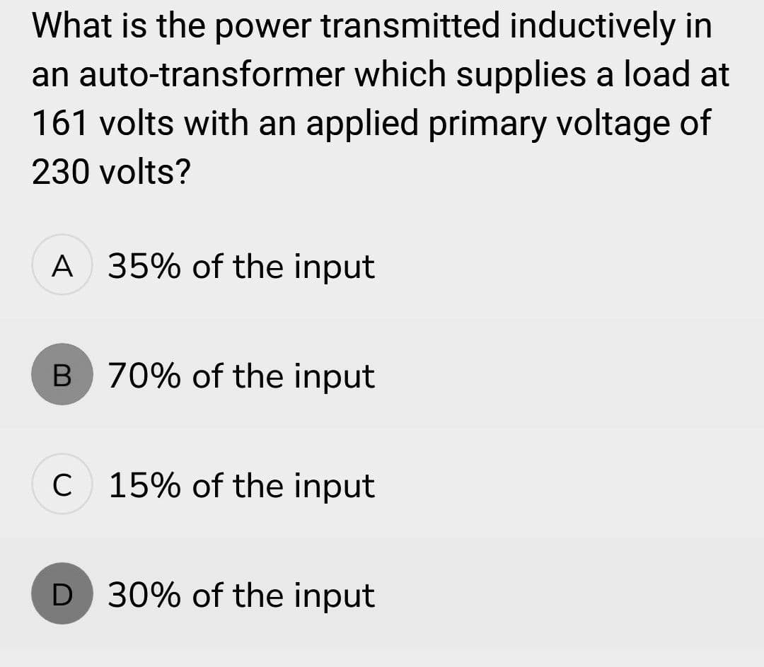 What is the power transmitted inductively in
an auto-transformer which supplies a load at
161 volts with an applied primary voltage of
230 volts?
A 35% of the input
B 70% of the input
C 15% of the input
D 30% of the input