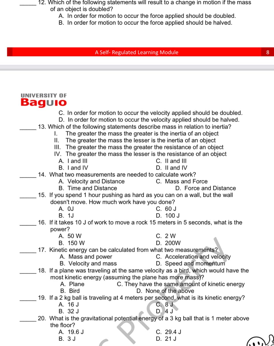 12. Which of the following statements will result to a change in motion if the mass
of an object is doubled?
A. In order for motion to occur the force applied should be doubled.
B. In order for motion to occur the force applied should be halved.
UNIVERSITY OF
Baguio
A Self-Regulated Learning Module
I.
C. In order for motion to occur the velocity applied should be doubled.
D. In order for motion to occur the velocity applied should be halved.
13. Which of the following statements describe mass in relation to inertia?
The greater the mass the greater is the inertia of an object
The greater the mass the lesser is the inertia of an object
III. The greater the mass the greater the resistance of an object
IV. The greater the mass the lesser is the resistance of an object
A. I and III
II.
C. II and III
B. I and IV
D. II and IV
14. What two measurements are needed to calculate work?
A. Velocity and Distance
C. Mass and Force
B. Time and Distance
D. Force and Distance
15. If you spend 1 hour pushing as hard as you can on a wall, but the wall
doesn't move. How much work have you done?
A. OJ
C. 60 J
B. 1J
D. 100 J
16. If it takes 10 J of work to move a rock 15 meters in 5 seconds, what is the
power?
A. 50 W
B. 150 W
17. Kinetic energy can be calculated from what two measurements?
A. Mass and power
C. Acceleration and velocity
B. Velocity and mass
D. Speed and momentum
18. If a plane was traveling at the same velocity as a bird, which would have the
most kinetic energy (assuming the plane has more mass)?
A. Plane
C. They have the same amount of kinetic energy
B. Bird
D. None of the above
19. If a 2 kg ball is traveling at 4 meters per second, what is its kinetic energy?
A. 16 J
C. 8 J
B. 32 J
D. 4 J
A. 19.6 J
B. 3 J
C. 2 W
D. 200W
20. What is the gravitational potential energy of a 3 kg ball that is 1 meter above
the floor?
C. 29.4 J
D. 21 J
8