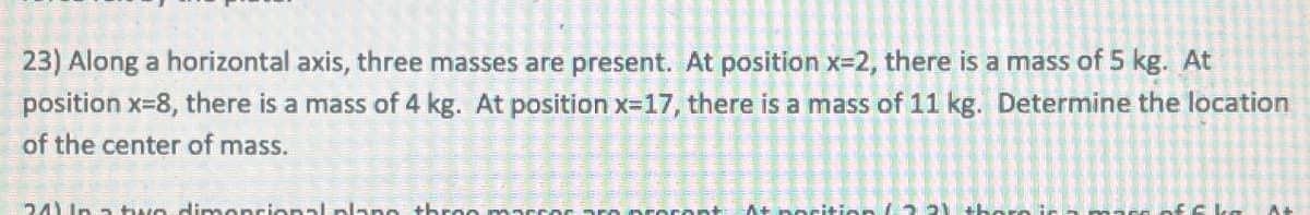 23) Along a horizontal axis, three masses are present. At position x=2, there is a mass of 5 kg. At
position x=8, there is a mass of 4 kg. At position x=17, there is a mass of 11 kg. Determine the location
of the center of mass.
24) In a two dimensional plano thron marcor aro proront
At position (2 21 thor in
of 6 kg At