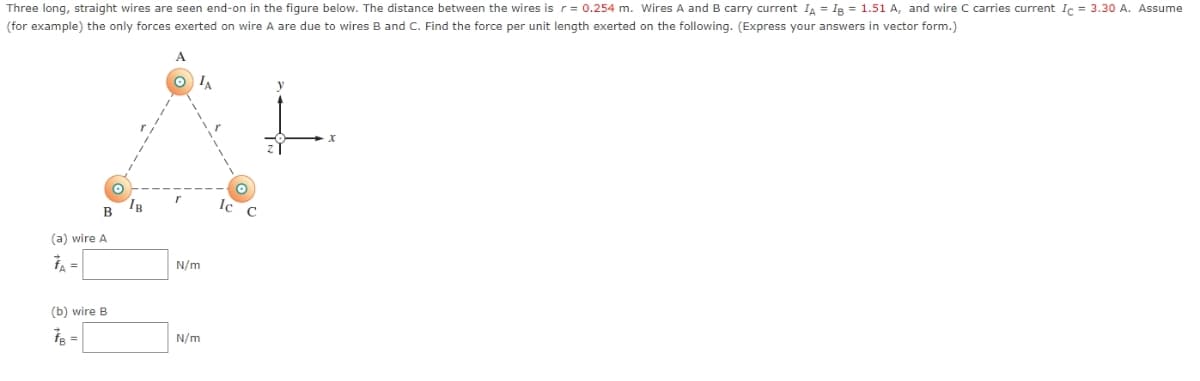 Three long, straight wires are seen end-on in the figure below. The distance between the wires is r= 0.254 m. Wires A and B carry current IA = IB = 1.51 A, and wire C carries current Ic = 3.30 A. Assume
(for example) the only forces exerted on wire A are due to wires B and C. Find the force per unit length exerted on the following. (Express your answers vector form.)
B
(a) wire A
(b) wire B
IB
TA
N/m
N/m
Ic
X