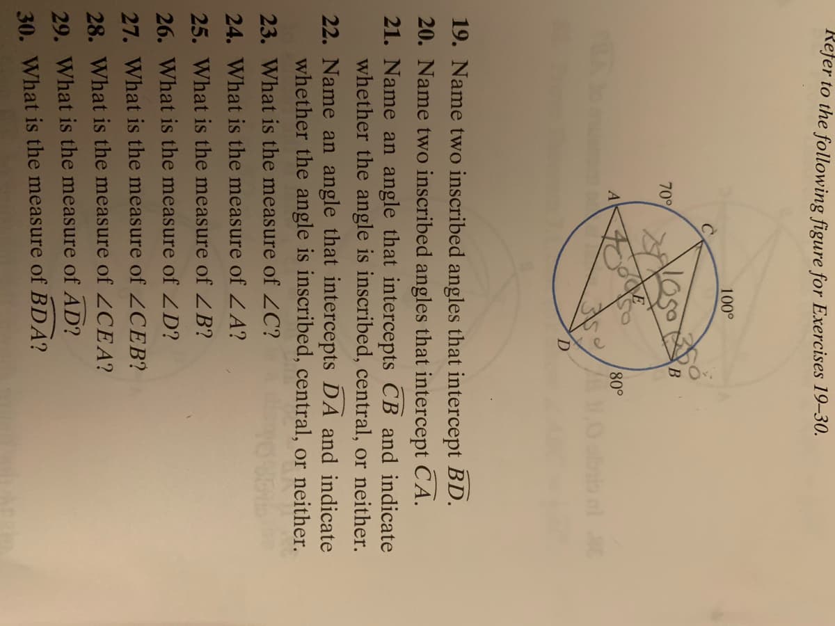 Refer to the following figure for Exercises 19–30.
100°
70
A
80°
D.
19. Name two inscribed angles that intercept BD.
20. Name two inscribed angles that intercept CA.
21. Name an angle that intercepts CB and indicate
whether the angle is inscribed, central, or neither.
22. Name an angle that intercepts DA and indicate
whether the angle is inscribed, central, or neither.
23. What is the measure of 2C?
24. What is the measure of ZA?
25. What is the measure of ZB?
26. What is the measure of ZD?
27. What is the measure of 2CEB?
28. What is the measure of 2CEA?
29. What is the measure of AD?
30. What is the measure of BDA?
