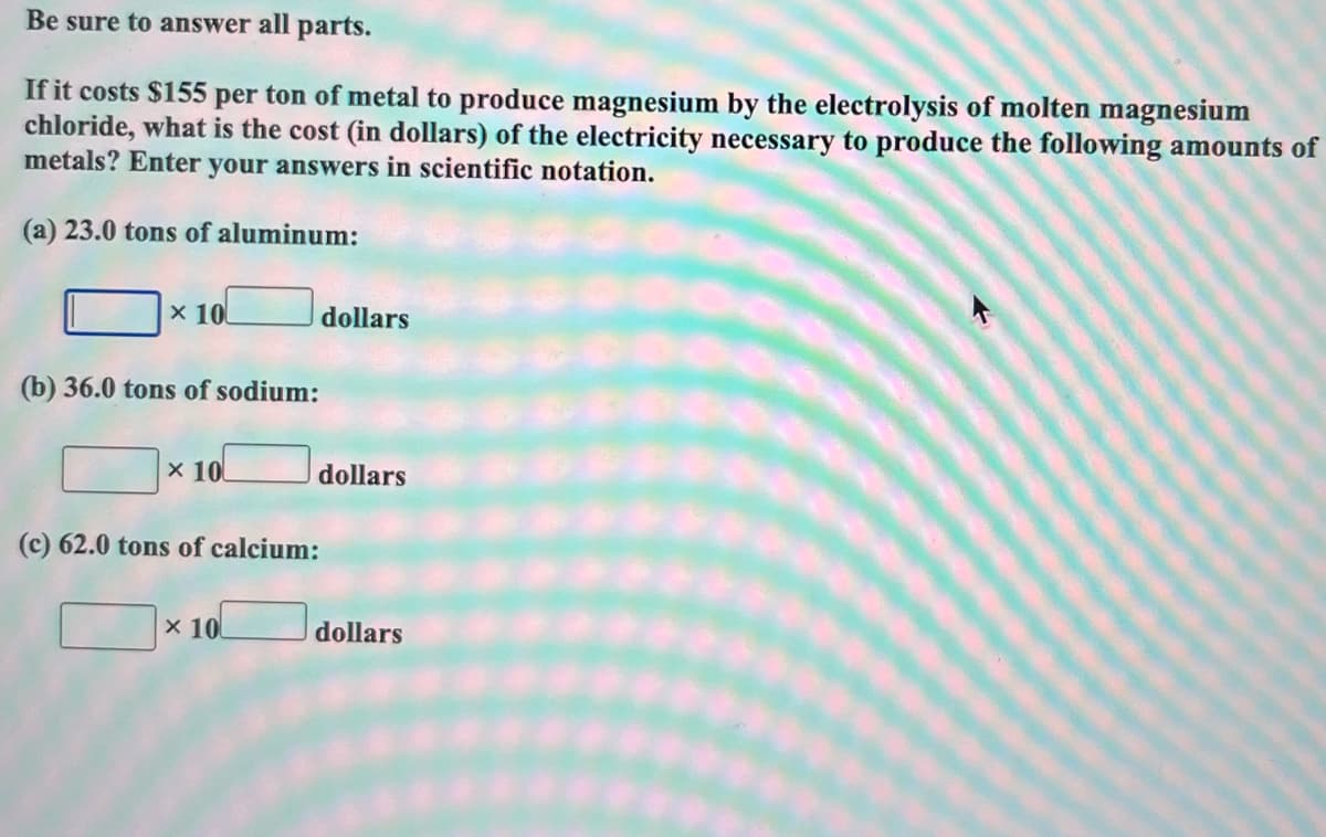 Be
sure to answer all parts.
If it costs $155 per ton of metal to produce magnesium by the electrolysis of molten magnesium
chloride, what is the cost (in dollars) of the electricity necessary to produce the following amounts of
metals? Enter your answers in scientific notation.
(a) 23.0 tons of aluminum:
x 10
(b) 36.0 tons of sodium:
x 10
(c) 62.0 tons of calcium:
x 10
dollars
dollars
dollars