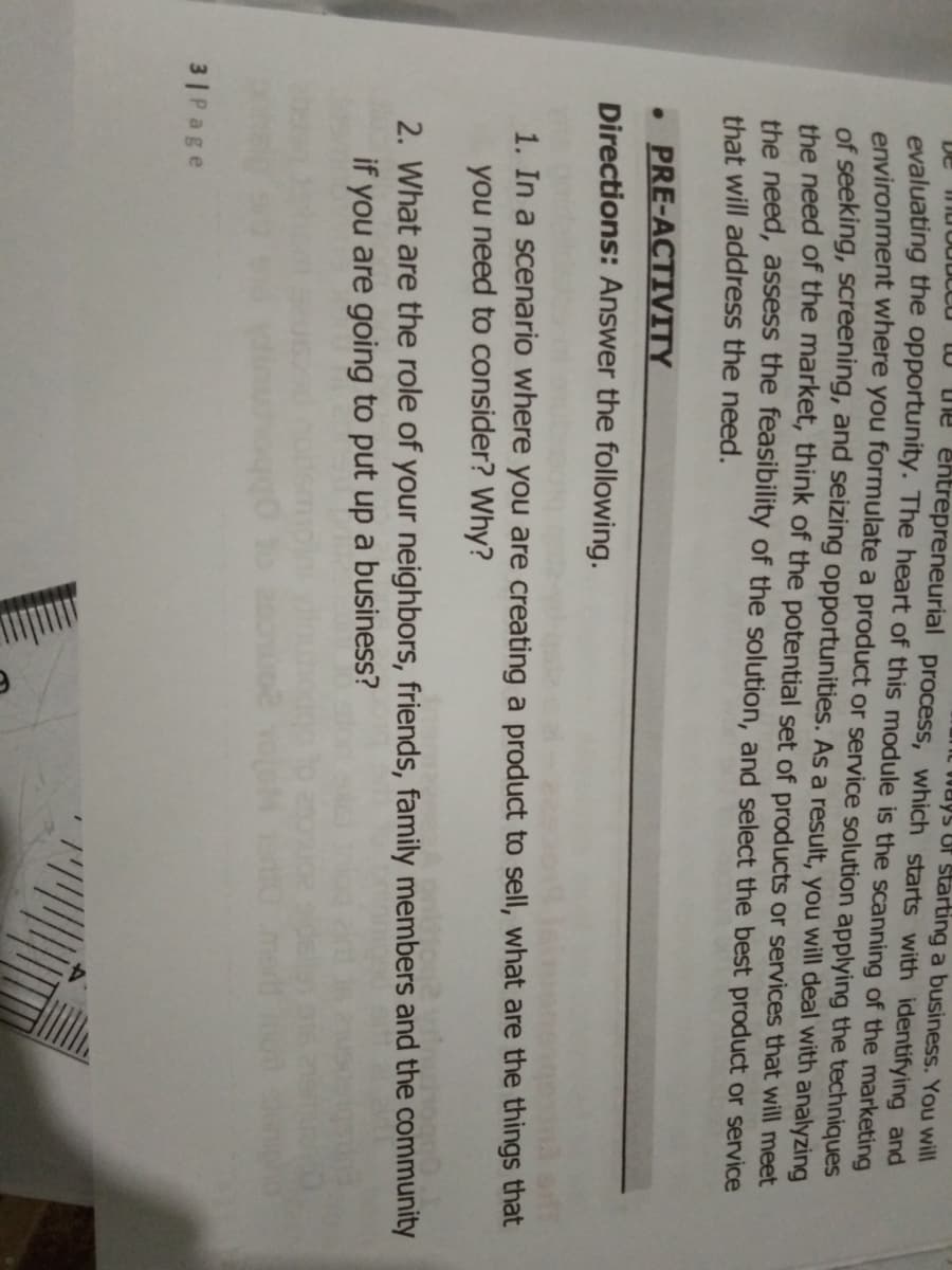 It Ways Of starting a business. You will
U Die entrepreneurial process, which starts with identifying and
evaluating the opportunity. The heart of this module is the scanning of the marketing
environment where you formulate a product or service solution applying the techniques
of seeking, screening, and seizing opportunities. As a result, you will deal with analyzing
the need of the market, think of the potential set of products or services that will meet
the need, assess the feasibility of the solution, and select the best product or service
De
that will address the need.
• PRE-ACTIVITY
Directions: Answer the following.
1. In a scenario where you are creating a product to sell, what are the things that
you need to consider? Why?
2. What are the role of your neighbors, friends, family members and the community
if you are going to put up a business?
3 |Page
