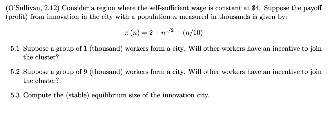 (O'Sullivan, 2.12) Consider a region where the self-sufficient wage is constant at $4. Suppose the payoff
(profit) from innovation in the city with a population n measured in thousands is given by:
π (n) = 2 +n¹/² − (n/10)
-
5.1 Suppose a group of 1 (thousand) workers form a city. Will other workers have an incentive to join
the cluster?
5.2 Suppose a group of 9 (thousand) workers form a city. Will other workers have an incentive to join
the cluster?
5.3 Compute the (stable) equilibrium size of the innovation city.