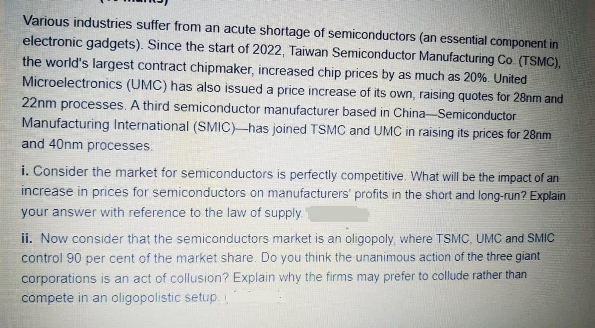 Various industries suffer from an acute shortage of semiconductors (an essential component in
electronic gadgets). Since the start of 2022, Taiwan Semiconductor Manufacturing Co. (TSMC),
the world's largest contract chipmaker, increased chip prices by as much as 20%. United
Microelectronics (UMC) has also issued a price increase of its own, raising quotes for 28nm and
22nm processes. A third semiconductor manufacturer based in China-Semiconductor
Manufacturing International (SMIC) has joined TSMC and UMC in raising its prices for 28nm
and 40nm processes.
i. Consider the market for semiconductors is perfectly competitive. What will be the impact of an
increase in prices for semiconductors on manufacturers' profits in the short and long-run? Explain
your answer with reference to the law of supply.
ii. Now consider that the semiconductors market is an oligopoly, where TSMC, UMC and SMIC
control 90 per cent of the market share. Do you think the unanimous action of the three giant
corporations is an act of collusion? Explain why the firms may prefer to collude rather than
compete in an oligopolistic setup.