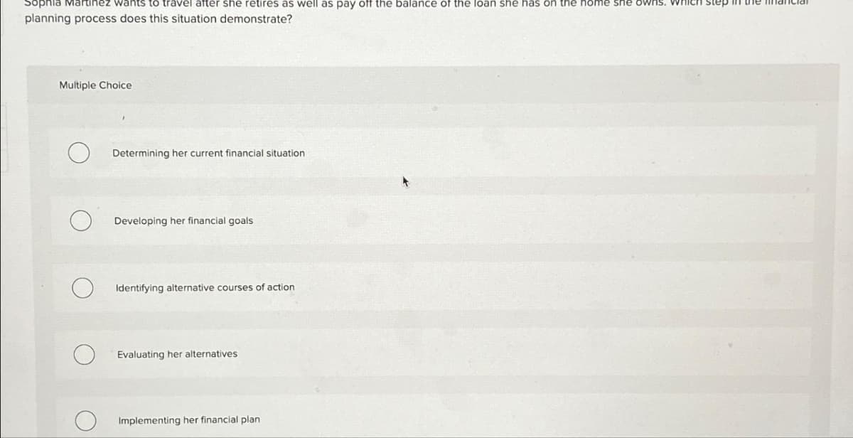 Sophia Martinez wants to travel after she retires as well as pay off the balance of the loan she has on the home she owns. whi
planning process does this situation demonstrate?
Multiple Choice
Determining her current financial situation
Developing her financial goals
Identifying alternative courses of action
Evaluating her alternatives
Implementing her financial plan