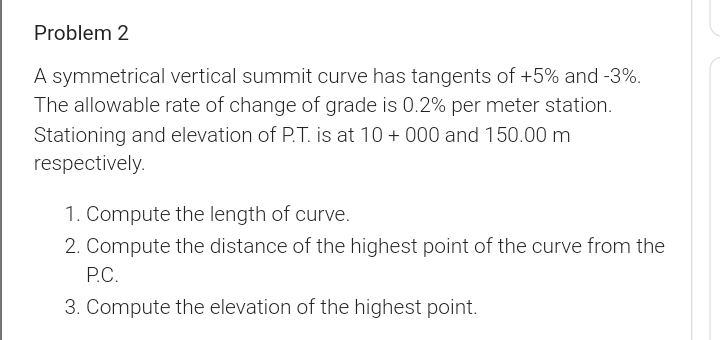 Problem 2
A symmetrical vertical summit curve has tangents of +5% and -3%.
The allowable rate of change of grade is 0.2% per meter station.
Stationing and elevation of P.T. is at 10 + 000 and 150.00 m
respectively.
1. Compute the length of curve.
2. Compute the distance of the highest point of the curve from the
P.C.
3. Compute the elevation of the highest point.

