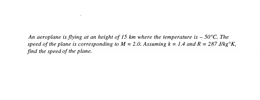 An aeroplane is flying at an height of 15 km where the temperature is – 50°C. The
speed of the plane is corresponding to M = 2.0. Assuming k = 1.4 and R = 287 J/kg°K,
find the speed of the plane.
