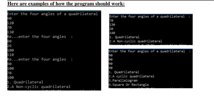 Here are examples of how the program should work:
Enter the four angles of a quadrilateral
120
70
130
Re...enter the four angles
Enter the four angles of a quadrilateral
7e
130
20
140
1. Quadrilateral
2.A Non-cyclic quadrilateral
:
26
1ee
110
Re...enter the four angles
Enter the four angles of a quadrilateral
90
90
90
90
1. Quadrilateral
2.A cyclic quadrilateral
3.Parallelogram
4.Square Or Rectangle
1ee
1ee
1. Quadrilateral
2.A Non-cyclic quadrilateral
