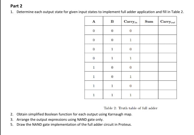 Part 2
1. Determine each output state for given input states to implement full adder application and fill in Table 2.
Carryout
A
B
Carryin
Sum
1
1
1
1
1
1
1
1
Table 2: Truth table of full adder
2. Obtain simplified Boolean function for each output using Karnaugh map.
3. Arrange the output expressions using NAND gate only.
5. Draw the NAND gate implementation of the full adder circuit in Proteus.
