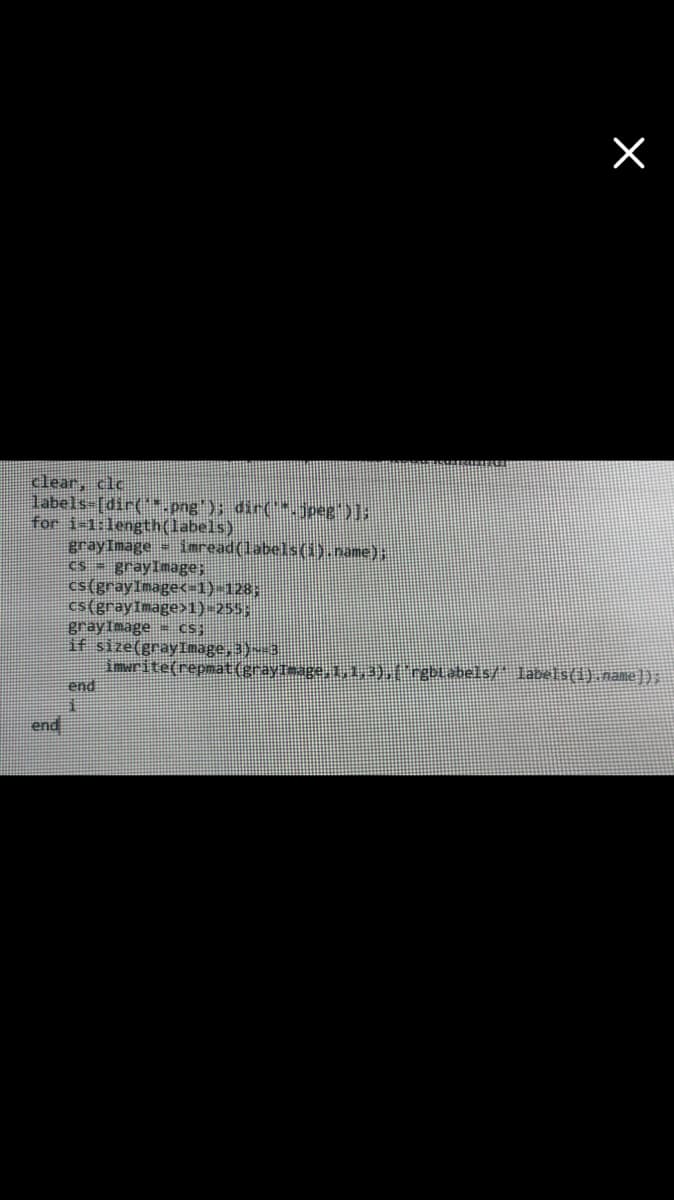 clear, clc
labels-[dir(*.png); dir(jpeg)1;
for i-1:length(labels).
grayImage iaread(labels(1).name);
cs grayImage;
cs(grayImage<=1)-128;
cs(grayImage>1)-255;.
grayImage cs;
if size(gray Image,3)- 3
imerite(repmat(grayTmage, 1,),(rgblabels/ labels(1). name]);
end
end
