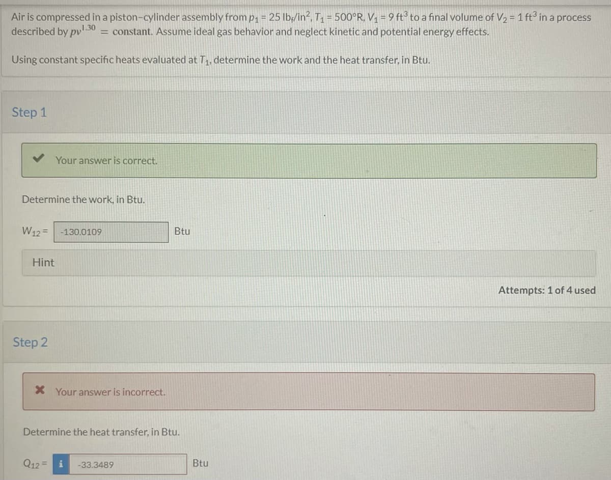 Air is compressed in a piston-cylinder assembly from p₁ = 25 lb/in², T₁ = 500°R, V₁ = 9 ft³ to a final volume of V₂ = 1 ft³ in a process
described by pv1.30 = constant. Assume ideal gas behavior and neglect kinetic and potential energy effects.
Using constant specific heats evaluated at T₁, determine the work and the heat transfer, in Btu.
Step 1
Determine the work, in Btu.
Your answer is correct.
W12= -130.0109
Hint
Step 2
* Your answer is incorrect.
Q12=
Determine the heat transfer, in Btu.
Btu
-33.3489
Btu
Attempts: 1 of 4 used