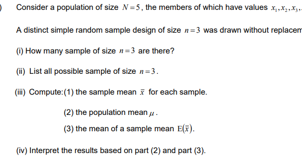 Consider a population of size N=5, the members of which have values x₁,x₂, X3 9.
A distinct simple random sample design of size n=3 was drawn without replacem
(i) How many sample of size n=3 are there?
(ii) List all possible sample of size n=3.
(iii) Compute: (1) the sample mean for each sample.
(2) the population mean μ.
(3) the mean of a sample mean E(x).
(iv) Interpret the results based on part (2) and part (3).