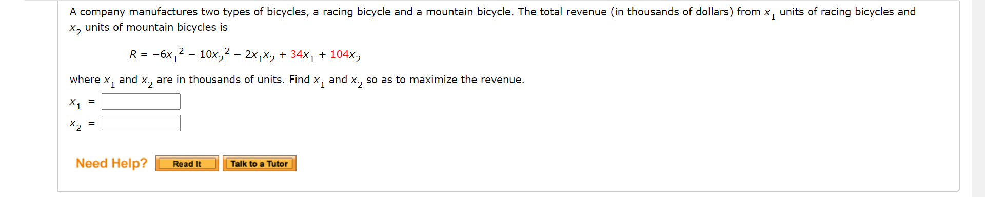A company manufactures two types of bicycles, a racing bicycle and a mountain bicycle. The total revenue (in thousands of dollars) from x, units of racing bicycles and
X, units of mountain bicycles is
R = -6x,? - 10x,² – 2x,x2 + 34x1 + 104x2
where x1
and
X2
are in thousands of units. Find x,
and x, so as to maximize the revenue.
