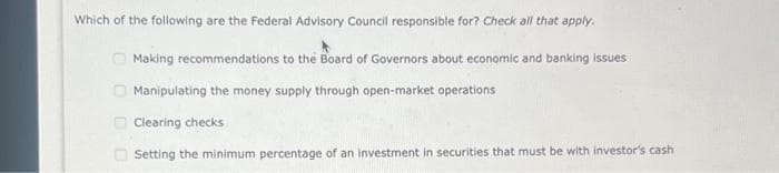 Which of the following are the Federal Advisory Council responsible for? Check all that apply.
Making recommendations to the Board of Governors about economic and banking issues
Manipulating the money supply through open-market operations
Clearing checks
Setting the minimum percentage of an investment in securities that must be with investor's cash