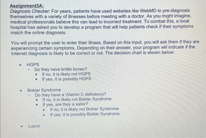 Assignment3A:
Diagnosis Checker: For years, patients have used websites like WebMD to pre-diagnosis
themselves with a variety of illnesses before meeting with a doctor. As you might imagine,
medical professionals believe this can lead to incorrect treatment. To combat this, a local
hospital has asked you to develop a program that will help patients check if their symptoms
match the online diagnosis.
You will prompt the user to enter their illness. Based on this input, you will ask them if they are
experiencing certain symptoms. Depending on their answer, your program will indicate if the
Internet diagnosis is likely to be correct or not. The decision chart is shown below:
•
●
●
HGPS
0
Do they have brittle bones?
If no, it is likely not HGPS
■ If yes, it is possibly HGPS
Bokter Syndrome
O
Do they have a Vitamin C deficiency?
If no, it is likely not Bokter Syndrome
If yes, are they a sailor?
.
.
Lupus
.
If no, it is likely not Bokter Syndrome
If yes, it is possibly Bokter Syndrome