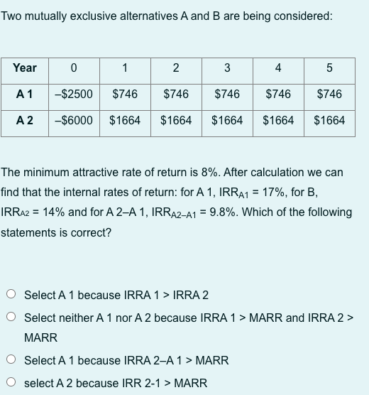 Two mutually exclusive alternatives A and B are being considered:
Year
A 1
A 2
0
1
-$2500 $746
-$6000 $1664
2
3
4
5
$746 $746 $746
$746
$1664 $1664 $1664 $1664
The minimum attractive rate of return is 8%. After calculation we can
find that the internal rates of return: for A 1, IRRA1 = 17%, for B,
IRRA2 = 14% and for A 2-A 1, IRRA2-A1 = 9.8%. Which of the following
statements is correct?
Select A 1 because IRRA 1 > IRRA 2
Select neither A 1 nor A 2 because IRRA 1 > MARR and IRRA 2 >
MARR
Select A 1 because IRRA 2-A 1 > MARR
select A 2 because IRR 2-1 > MARR