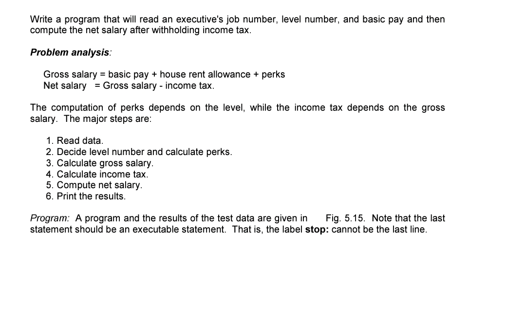 Write a program that will read an executive's job number, level number, and basic pay and then
compute the net salary after withholding income tax.
Problem analysis:
Gross salary = basic pay + house rent allowance + perks
Net salary = Gross salary - income tax.
The computation of perks depends on the level, while the income tax depends on the gross
salary. The major steps are:
1. Read data.
2. Decide level number and calculate perks.
3. Calculate gross salary.
4. Calculate income tax.
5. Compute net salary.
6. Print the results.
Program: A program and the results of the test data are given in
statement should be an executable statement. That is, the label stop: cannot be the last line.
Fig. 5.15. Note that the last
