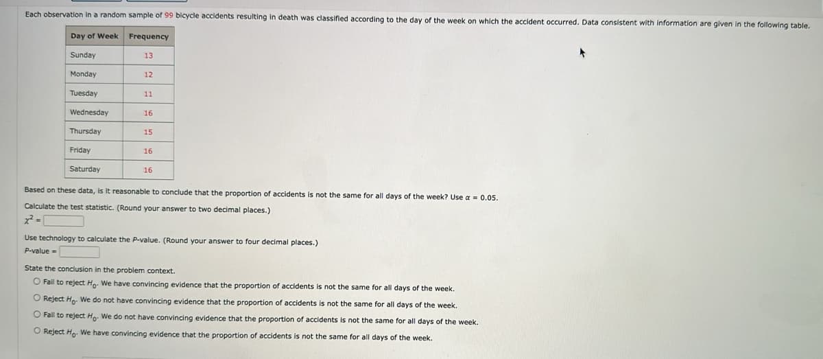 Each observation in a random sample of 99 bicycle accidents resulting in death was classified according to the day of the week on which the accident occurred. Data consistent with information are given in the following table.
Day of Week Frequency
Sunday
13
Monday
12
Tuesday
11
Wednesday
16
Thursday
15
Friday
16
Saturday
16
Based on these data, is it reasonable to conclude that the proportion of accidents is not the same for all days of the week? Use a = 0.05.
Calculate the test statistic. (Round your answer to two decimal places.)
x²=
Use technology to calculate the P-value. (Round your answer to four decimal places.)
P-value=
State the conclusion in the problem context.
O Fail to reject Ho. We have convincing evidence that the proportion of accidents is not the same for all days of the week.
O Reject Ho. We do not have convincing evidence that the proportion of accidents is not the same for all days of the week.
O Fall to reject Ho. We do not have convincing evidence that the proportion of accidents is not the same for all days of the week.
O Reject Ho. We have convincing evidence that the proportion of accidents is not the same for all days of the week.