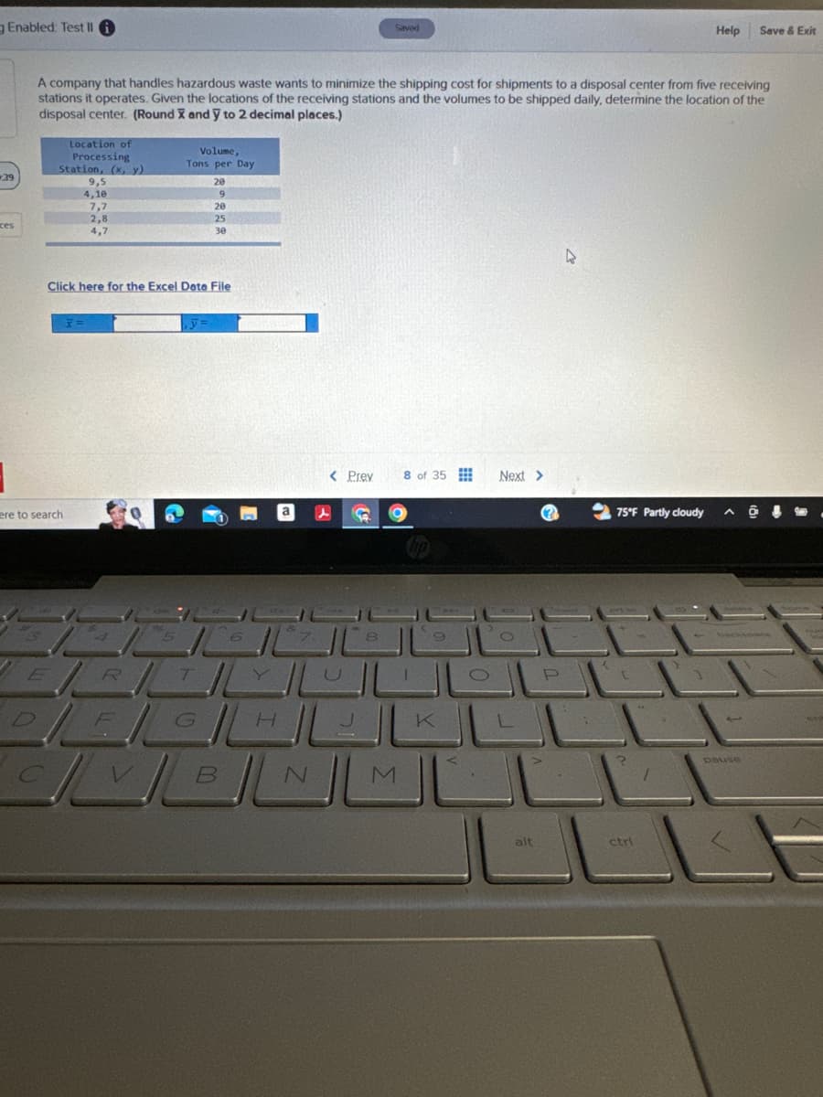 Enabled: Test II
Saved
Help
Save & Exit
39
A company that handles hazardous waste wants to minimize the shipping cost for shipments to a disposal center from five receiving
stations it operates. Given the locations of the receiving stations and the volumes to be shipped daily, determine the location of the
disposal center. (Round X and Y to 2 decimal places.)
Location of
Processing
Station, (x, y)
9,5
4,10
7,7
2,8
ces
4,7
Volume,
Tons per Day
28
9
20
25
30
Click here for the Excel Data File
ere to search
6
< Prev
O
8 of 35
Next >
75°F Partly cloudy
8
9
R
T
Y
G
H
K
CVBNM
O
alt
P
ctri
pause