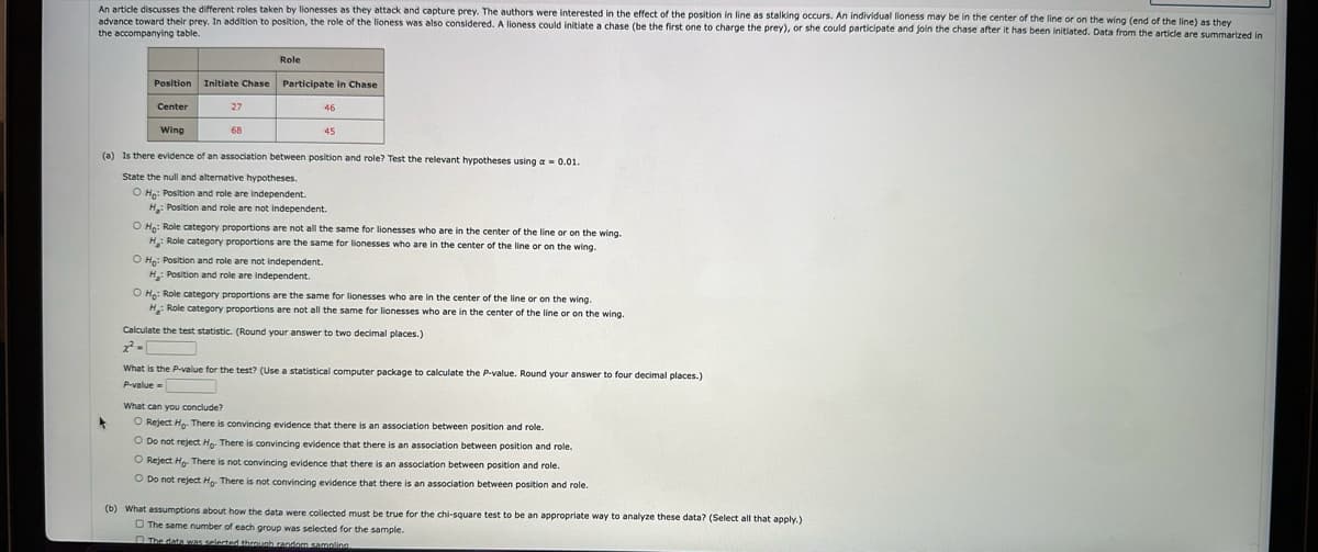 An article discusses the different roles taken by lionesses as they attack and capture prey. The authors were interested in the effect of the position in line as stalking occurs. An individual lioness may be in the center of the line or on the wing (end of the line) as they
advance toward their prey. In addition to position, the role of the lioness was also considered. A lioness could initiate a chase (be the first one to charge the prey), or she could participate and join the chase after it has been initiated. Data from the article are summarized in
the accompanying table.
Role
Position Initiate Chase Participate in Chase
Center
Wing
27
68
46
45
(a) Is there evidence of an association between position and role? Test the relevant hypotheses using a = 0.01.
State the null and alternative hypotheses.
O Ho: Position and role are independent.
H: Position and role are not independent.
O Ho: Role category proportions are not all the same for lionesses who are in the center of the line or on the wing.
H: Role category proportions are the same for lionesses who are in the center of the line or on the wing.
O Ho: Position and role are not independent.
H: Position and role are independent.
O Ho: Role category proportions are the same for lionesses who are in the center of the line or on the wing.
H: Role category proportions are not all the same for lionesses who are in the center of the line or on the wing.
Calculate the test statistic. (Round your answer to two decimal places.)
What is the P-value for the test? (Use a statistical computer package to calculate the P-value. Round your answer to four decimal places.)
P-value=
What can you conclude?
O Reject Ho. There is convincing evidence that there is an association between position and role.
O Do not reject Ho. There is convincing evidence that there is an association between position and role.
O Reject Ho. There is not convincing evidence that there is an association between position and role.
O Do not reject Ho. There is not convincing evidence that there is an association between position and role.
(b) What assumptions about how the data were collected must be true for the chi-square test to be an appropriate way to analyze these data? (Select all that apply.)
The same number of each group was selected for the sample.
The data was selected through random sampling.
