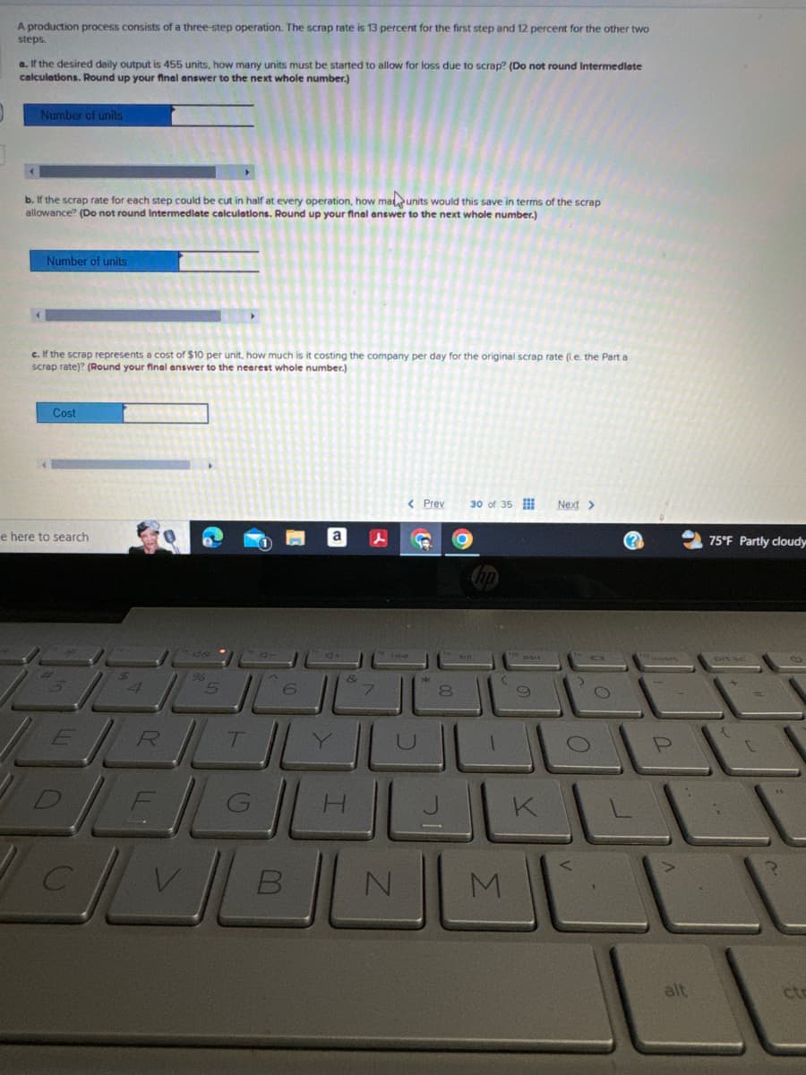A production process consists of a three-step operation. The scrap rate is 13 percent for the first step and 12 percent for the other two
steps.
a. If the desired daily output is 455 units, how many units must be started to allow for loss due to scrap? (Do not round intermediate
calculations. Round up your final answer to the next whole number.)
Number of units
b. If the scrap rate for each step could be cut in half at every operation, how ma units would this save in terms of the scrap
allowance? (Do not round intermediate calculations. Round up your final answer to the next whole number.)
Number of units
c. If the scrap represents a cost of $10 per unit, how much is it costing the company per day for the original scrap rate (i.e. the Part a
scrap rate)? (Round your final answer to the nearest whole number.)
Cost
e here to search
5
6
&
7
R
T
Y
< Prev
30 of 35
Next >
(?
75°F Partly cloudy
*
8
0
KL
B
N
M
alt
ct