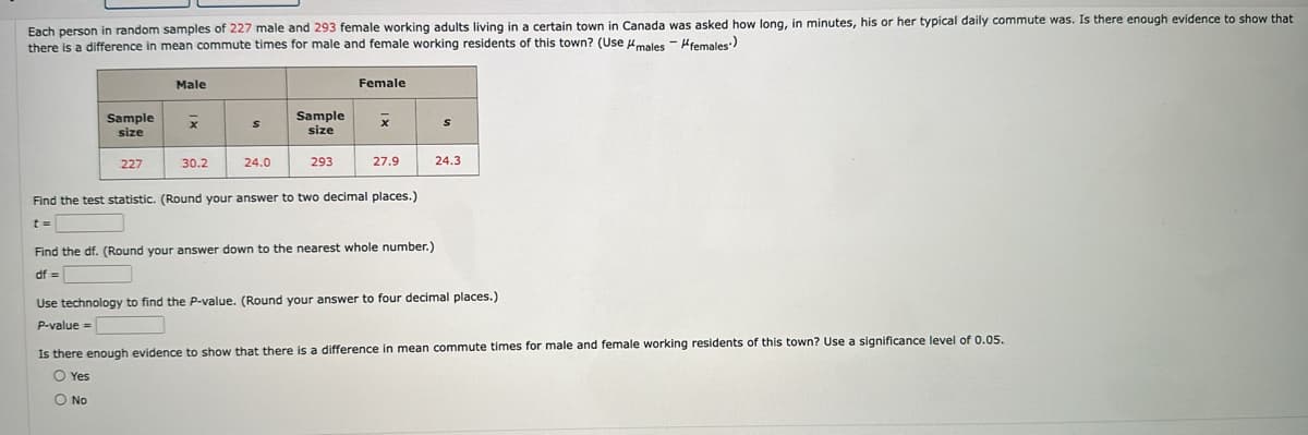 Each person in random samples of 227 male and 293 female working adults living in a certain town in Canada was asked how long, in minutes, his or her typical daily commute was. Is there enough evidence to show that
there is a difference in mean commute times for male and female working residents of this town? (Use males females)
Male
Female
Sample
size
X
S
Sample
size
x
S
227
30.2
24.0
293
27.9
24.3
Find the test statistic. (Round your answer to two decimal places.)
Find the df. (Round your answer down to the nearest whole number.)
df=
Use technology to find the P-value. (Round your answer to four decimal places.)
P-value=
Is there enough evidence to show that there is a difference in mean commute times for male and female working residents of this town? Use a significance level of 0.05.
Yes
No