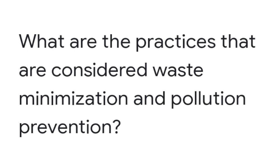 What are the practices that
are considered waste
minimization and pollution
prevention?