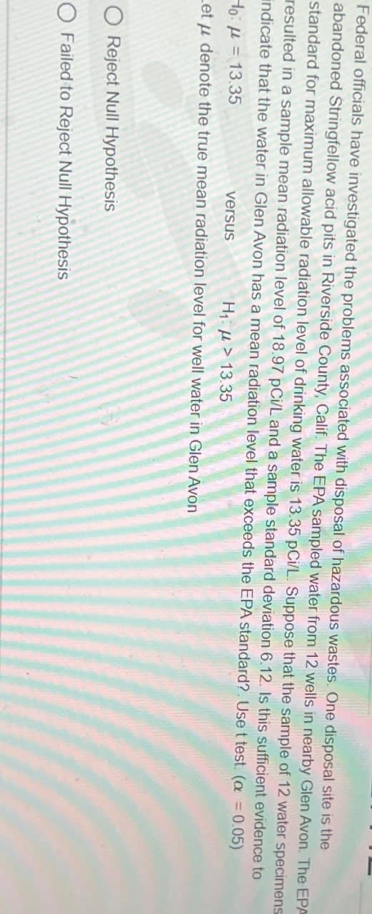 Federal officials have investigated the problems associated with disposal of hazardous wastes. One disposal site is the
abandoned Stringfellow acid pits in Riverside County, Calif. The EPA sampled water from 12 wells in nearby Glen Avon. The EPA
standard for maximum allowable radiation level of drinking water is 13.35 pCi/L. Suppose that the sample of 12 water specimens
resulted in a sample mean radiation level of 18.97 pCi/L and a sample standard deviation 6.12. Is this sufficient evidence to
indicate that the water in Glen Avon has a mean radiation level that exceeds the EPA standard?. Use t test. (a = 0.05)
Ho = 13.35
versus
Η μ > 13.35
Let μ denote the true mean radiation level for well water in Glen Avon
O Reject Null Hypothesis
O Failed to Reject Null Hypothesis