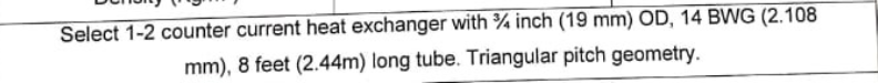 Select 1-2 counter current heat exchanger with 3/4 inch (19 mm) OD, 14 BWG (2.108
mm), 8 feet (2.44m) long tube. Triangular pitch geometry.