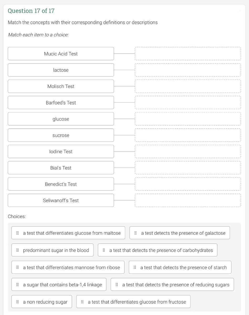 Question 17 of 17
Match the concepts with their corresponding definitions or descriptions
Match each item to a choice:
Choices:
Mucic Acid Test
lactose
Molisch Test
Barfoed's Test
glucose
sucrose
lodine Test
Bial's Test
Benedict's Test
Seliwanoff's Test
a test that differentiates glucose from maltose
predominant sugar in the blood
a test that differentiates mannose from ribose
a sugar that contains beta-1,4 linkage
a non reducing sugar
a test detects the presence of galactose
a test that detects the presence of carbohydrates
a test that detects the presence of starch
a test that detects the presence of reducing sugars
a test that differentiates glucose from fructose