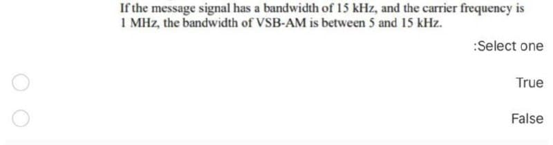 If the message signal has a bandwidth of 15 kHz, and the carrier frequency is
1 MHz, the bandwidth of VSB-AM is between 5 and 15 kHz.
:Select one
True
False
