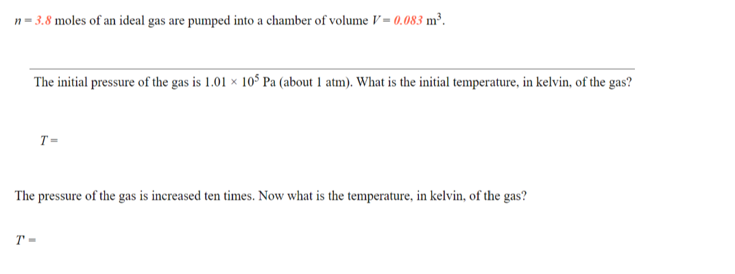 n = 3.8 moles of an ideal gas are pumped into a chamber of volume V= (0.083 m³.
The initial pressure of the gas is 1.01 × 10° Pa (about 1 atm). What is the initial temperature, in kelvin, of the gas?
T =
The pressure of the gas is increased ten times. Now what is the temperature, in kelvin, of the gas?
T =
