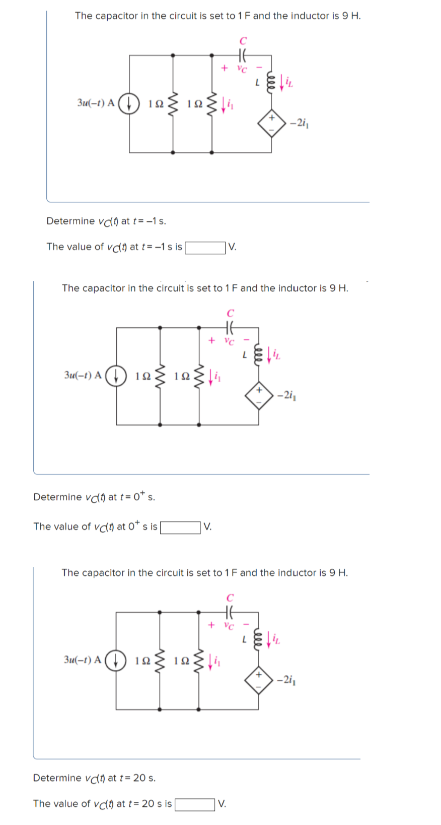 The capacitor in the circuit is set to 1 F and the inductor is 9 H.
HE
+ vc
Зи(-1) А () 19
-2i1
Determine vd) at t= -1 s.
The value of va) at t= -1 s is
V.
The capacitor in the circuit is set to 1 F and the inductor is 9 H.
HE
+ vc -
Зи(-1) А ( ) 12
-2i,
Determine vd) at t= 0* s.
The value of vd) at 0* s is |
V.
The capacitor in the circuit is set to 1 F and the inductor is 9 H.
+ vc
Зи(-1) А ( ) 1яs
1Ω
Determine vd) at t= 20 s.
The value of va) at t= 20 s is
V.
