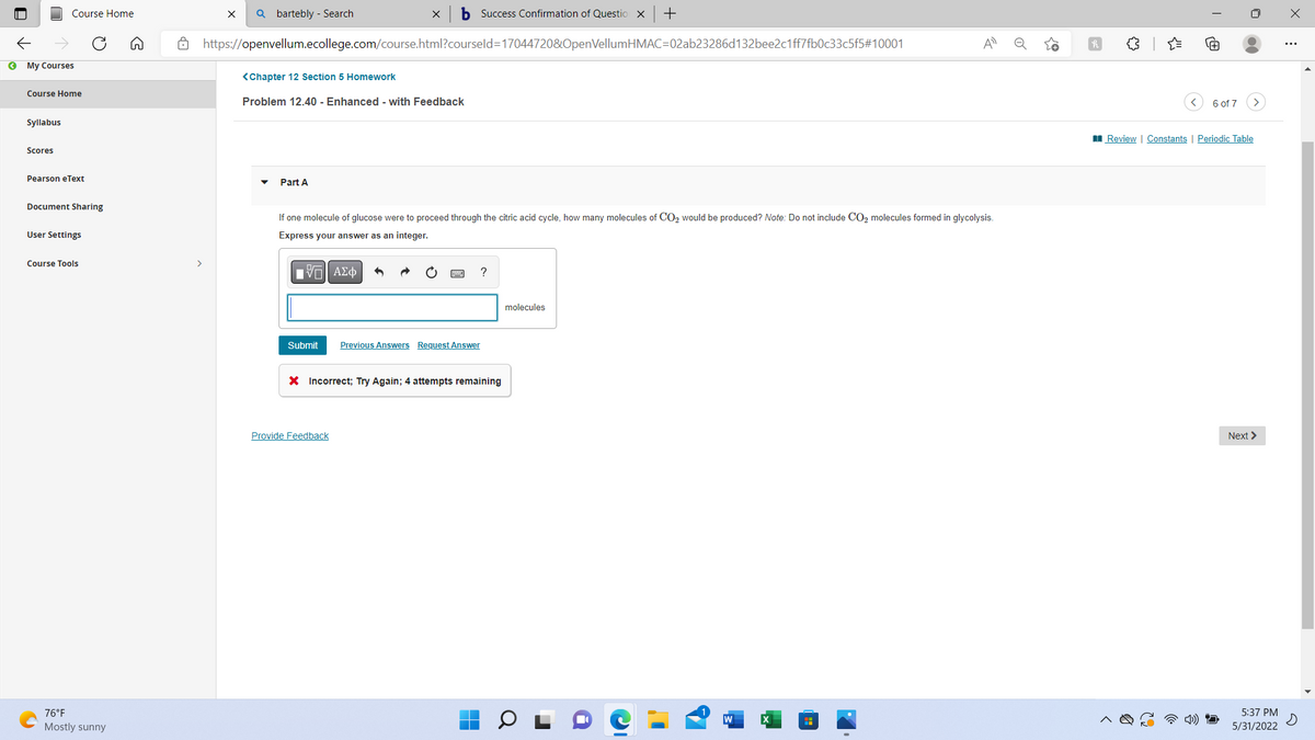 Course Home
My Courses
Course Home
Syllabus
Scores
Pearson eText
Document Sharing
User Settings
Course Tools
76°F
Mostly sunny
>
X Qbartebly - Search
b Success Confirmation of Question X +
https://openvellum.ecollege.com/course.html?courseld=17044720&OpenVellumHMAC=02ab23286d132bee2c1ff7fb0c33c5f5#10001
A
<Chapter 12 Section 5 Homework
Problem 12.40 - Enhanced - with Feedback
Part A
If one molecule of glucose were to proceed through the citric acid cycle, how many molecules of CO₂ would be produced? Note: Do not include CO₂ molecules formed in glycolysis.
Express your answer as an integer.
IVE ΑΣΦ
?
molecules
Submit Previous Answers Request Answer
* Incorrect; Try Again; 4 attempts remaining
Provide Feedback
o
6 of 7
Review Constants | Periodic Table
Next >
5:37 PM
5/31/2022
X