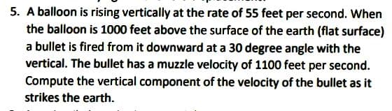 5. A balloon is rising vertically at the rate of 55 feet per second. When
the balloon is 1000 feet above the surface of the earth (flat surface)
a bullet is fired from it downward at a 30 degree angle with the
vertical. The bullet has a muzzle velocity of 1100 feet per second.
Compute the vertical component of the velocity of the bullet as it
strikes the earth.
