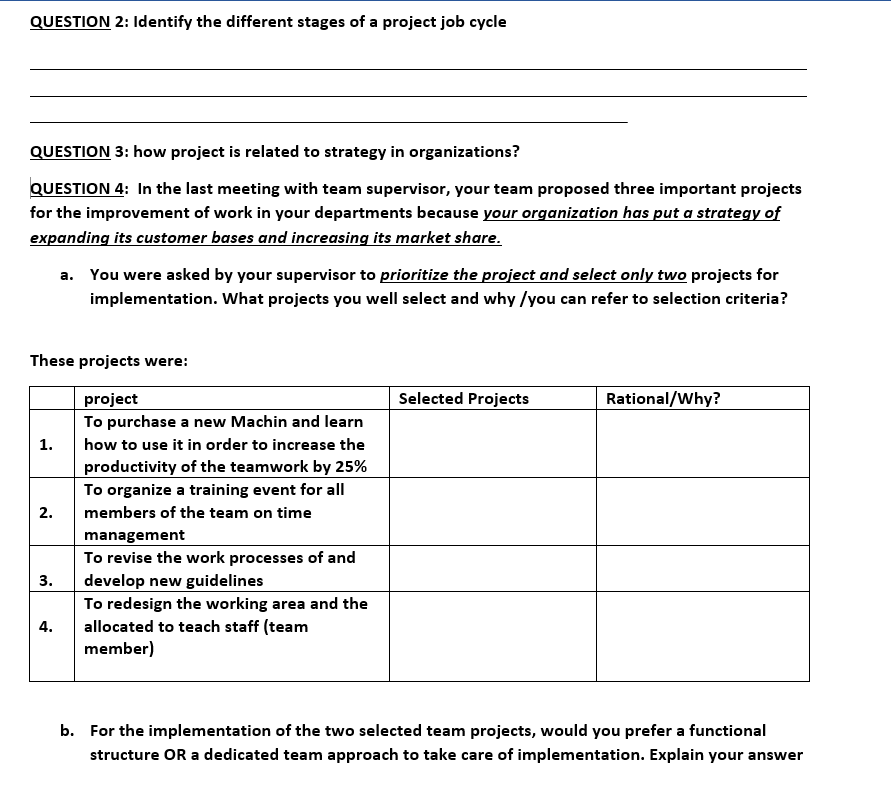 QUESTION 2: Identify the different stages of a project job cycle
QUESTION 3: how project is related to strategy in organizations?
QUESTION 4: In the last meeting with team supervisor, your team proposed three important projects
for the improvement of work in your departments because your organization has put a strategy of
expanding its customer bases and increasing its market share.
These projects were:
project
To purchase a new Machin and learn
how to use it in order to increase the
productivity of the teamwork by 25%
To organize a training event for all
members of the team on time
management
To revise the work processes of and
develop new guidelines
1.
2.
3.
a. You were asked by your supervisor to prioritize the project and select only two projects for
implementation. What projects you well select and why /you can refer to selection criteria?
4.
To redesign the working area and the
allocated to teach staff (team
member)
Selected Projects
Rational/Why?
b. For the implementation of the two selected team projects, would you prefer a functional
structure OR a dedicated team approach to take care of implementation. Explain your answer