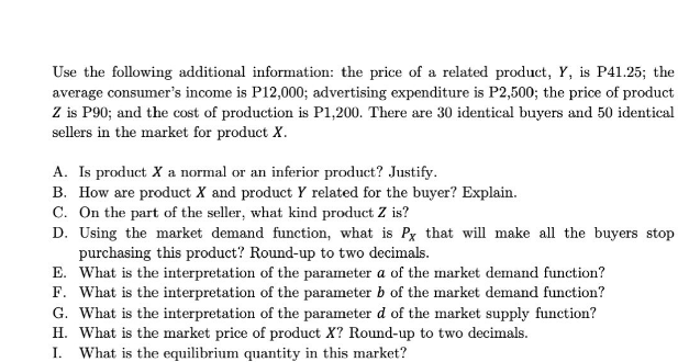 Use the following additional information: the price of a related product, Y, is P41.25; the
average consumer's income is P12,000; advertising expenditure is P2,500; the price of product
Z is P90; and the cost of production is P1,200. There are 30 identical buyers and 50 identical
sellers in the market for product X.
A. Is product X a normal or an inferior product? Justify.
B. How are product X and product Y related for the buyer? Explain.
C. On the part of the seller, what kind product Z is?
D. Using the market demand function, what is Px that will make all the buyers stop
purchasing this product? Round-up to two decimals.
E. What is the interpretation of the parameter a of the market demand function?
F. What is the interpretation of the parameter b of the market demand function?
G. What is the interpretation of the parameter d of the market supply function?
H. What is the market price of product X? Round-up to two decimals.
I. What is the equilibrium quantity in this market?
