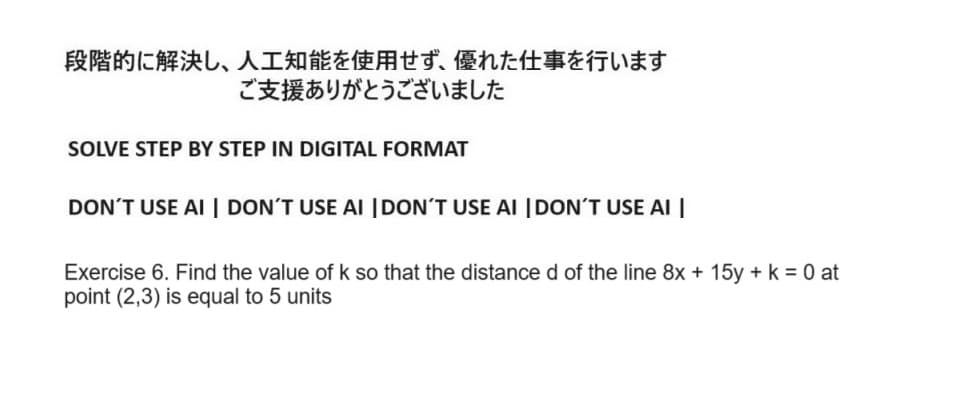 段階的に解決し、 人工知能を使用せず、 優れた仕事を行います
ご支援ありがとうございました
SOLVE STEP BY STEP IN DIGITAL FORMAT
DON'T USE AI DON'T USE AI DON'T USE AI DON'T USE AI
Exercise 6. Find the value of k so that the distance d of the line 8x + 15y + k = 0 at
point (2,3) is equal to 5 units