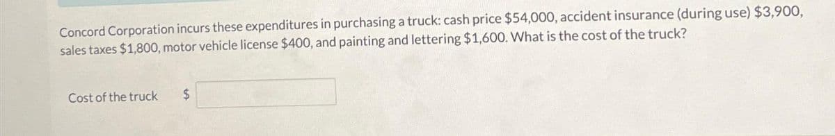 Concord Corporation incurs these expenditures in purchasing a truck: cash price $54,000, accident insurance (during use) $3,900,
sales taxes $1,800, motor vehicle license $400, and painting and lettering $1,600. What is the cost of the truck?
Cost of the truck
$