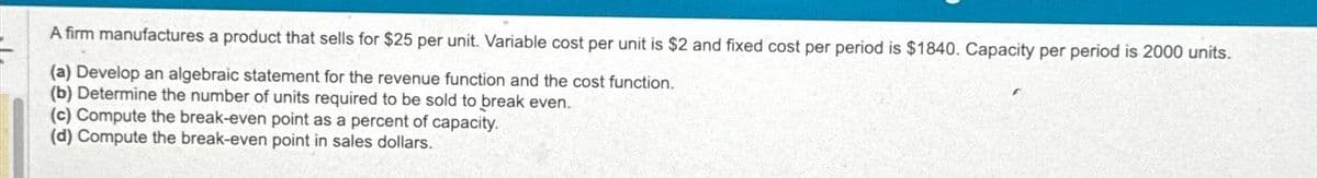 A firm manufactures a product that sells for $25 per unit. Variable cost per unit is $2 and fixed cost per period is $1840. Capacity per period is 2000 units.
(a) Develop an algebraic statement for the revenue function and the cost function.
(b) Determine the number of units required to be sold to break even.
(c) Compute the break-even point as a percent of capacity.
(d) Compute the break-even point in sales dollars.