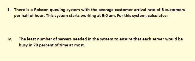 1. There is a Poisson queuing system with the average customer arrival rate of 3 customers
per half of hour. This system starts working at 9:0 am. For this system, calculates:
iv. The least number of servers needed in the system to ensure that each server would be
busy in 70 percent of time at most.

