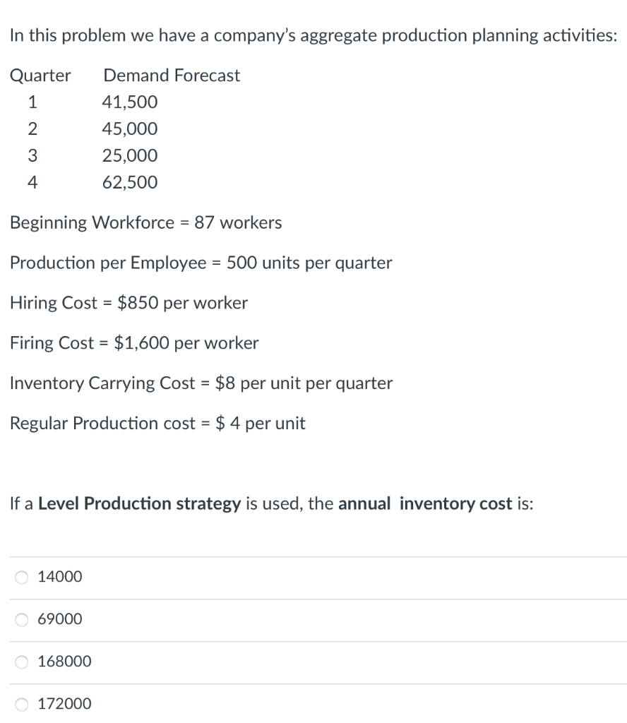In this problem we have a company's aggregate production planning activities:
Quarter
Demand Forecast
1
41,500
2
45,000
3
25,000
4
62,500
Beginning Workforce = 87 workers
Production per Employee = 500 units per quarter
Hiring Cost = $850 per worker
Firing Cost = $1,600 per worker
Inventory Carrying Cost = $8 per unit per quarter
Regular Production cost = $ 4 per unit
If a Level Production strategy is used, the annual inventory cost is:
14000
69000
168000
O 172000
