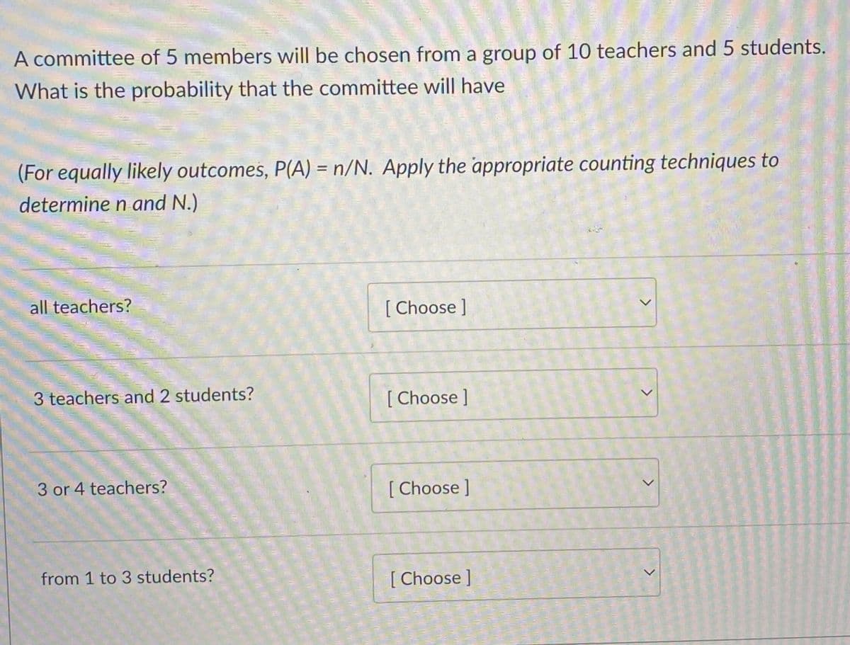 A committee of 5 members will be chosen from a group of 10 teachers and 5 students.
What is the probability that the committee will have
(For equally likely outcomes, P(A) = n/N. Apply the appropriate counting techniques to
%3D
determine n and N.)
all teachers?
[ Choose]
3 teachers and 2 students?
[ Choose ]
3 or 4 teachers?
[ Choose ]
from 1 to 3 students?
[ Choose ]
