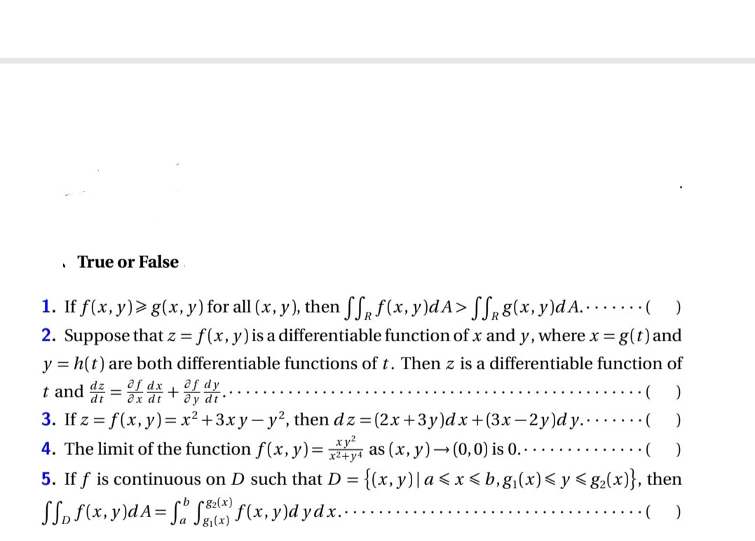 .
True or False
1. If f(x, y)≥ g(x, y) for all (x, y), then ſƒ ƒ(x, y)dA> ffg(x, y)d A..
( )
2. Suppose that z = f(x, y) is a differentiable function of x and y, where x = g(t) and
y = h(t) are both differentiable functions of t. Then z is a differentiable function of
dy
t and d = of dr + or dr.
dx
dt
3. If z = f(x, y) = x² + 3xy-y², then dz=(2x+3y)dx +(3x-2y)dy..
(
4. The limit of the function f(x, y)=as (x, y) → (0,0) is 0. . .
( )
5. If f is continuous on D such that D = {(x, y) | a ≤ x ≤ b, g₁(x) ≤ y ≤g₂(x)}, then
SSD f(x,y)dA=fff(x,y)d ydx......
)