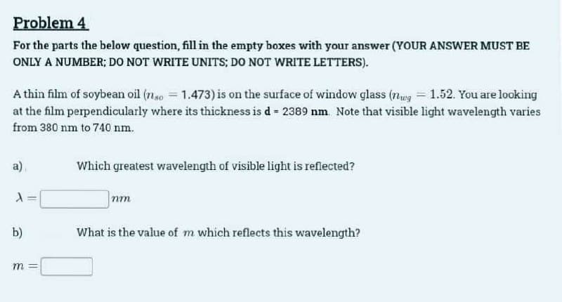 Problem 4
For the parts the below question, fill in the empty boxes with your answer (YOUR ANSWER MUST BE
ONLY A NUMBER; DO NOT WRITE UNITS; DO NOT WRITE LETTERS).
A thin film of soybean oil (nso=1.473) is on the surface of window glass (nug = 1.52. You are looking
at the film perpendicularly where its thickness is d = 2389 nm. Note that visible light wavelength varies
from 380 nm to 740 nm.
a)
X
b)
m
||
Which greatest wavelength of visible light is reflected?
nm
What is the value of m which reflects this wavelength?