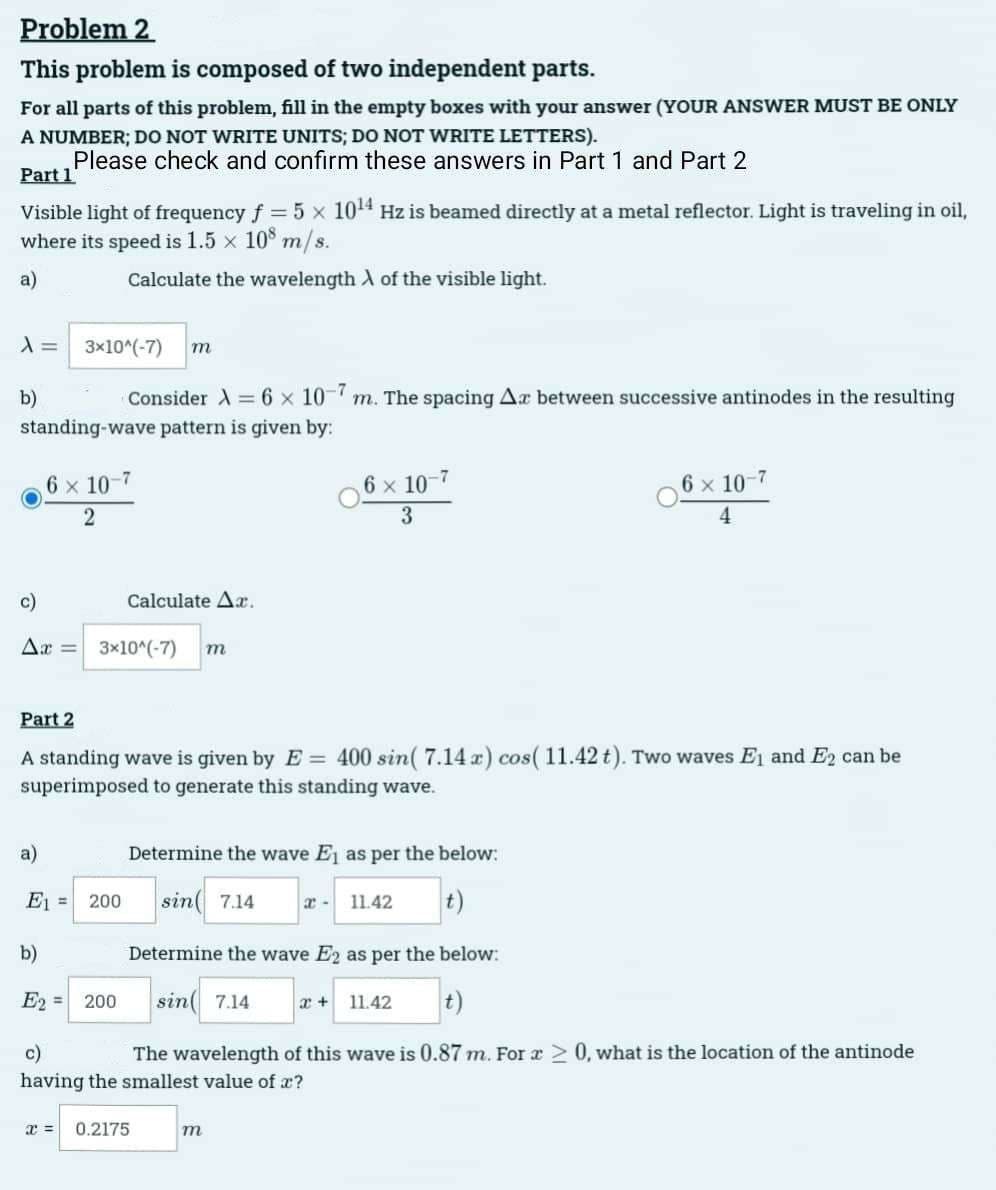 Problem 2
This problem is composed of two independent parts.
For all parts of this problem, fill in the empty boxes with your answer (YOUR ANSWER MUST BE ONLY
A NUMBER; DO NOT WRITE UNITS; DO NOT WRITE LETTERS).
Please check and confirm these answers in Part 1 and Part 2
Part 1
Visible light of frequency f = 5 x 10¹4 Hz is beamed directly at a metal reflector. Light is traveling in oil,
where its speed is 1.5 × 108 m/s.
a)
Calculate the wavelength of the visible light.
A =
3x10^(-7) m
Consider λ = 6 x 10-7 m. The spacing Ax between successive antinodes in the resulting
standing-wave pattern is given by:
b)
6 × 10-7
2
c)
Δι' = 3x10^(-7) m
Calculate Ar.
E₁ =
200
Part 2
A standing wave is given by E= 400 sin( 7.14 x) cos( 11.42 t). Two waves E₁ and E2 can be
superimposed to generate this standing wave.
6 x 10-7
3
Determine the wave E₁ as per the below:
sin 7.14
t)
11.42
Determine the wave E2 as per the below:
sin 7.14
x + 11.42 t)
m
6 x 10-7
4
b)
E2 = 200
c)
The wavelength of this wave is 0.87 m. For a > 0, what is the location of the antinode
having the smallest value of a?
x = 0.2175