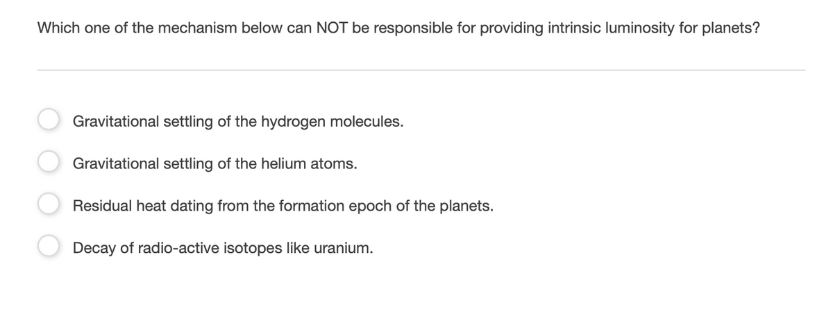 Which one of the mechanism below can NOT be responsible for providing intrinsic luminosity for planets?
Gravitational settling of the hydrogen molecules.
Gravitational settling of the helium atoms.
Residual heat dating from the formation epoch of the planets.
Decay of radio-active isotopes like uranium.
