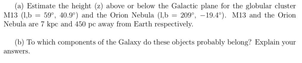 (a) Estimate the height (z) above or below the Galactic plane for the globular cluster
M13 (1,b = 59°, 40.9°) and the Orion Nebula (1,b = 209°, -19.4°). M13 and the Orion
Nebula are 7 kpc and 450 pc away from Earth respectively.
(b) To which components of the Galaxy do these objects probably belong? Explain your
answers.
