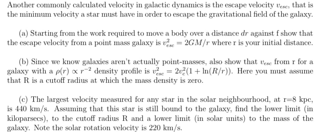 Another commonly calculated velocity in galactic dynamics is the escape velocity vesc, that is
the minimum velocity a star must have in order to escape the gravitational field of the galaxy.
(a) Starting from the work required to move a body over a distance dr against f show that
the escape velocity from a point mass galaxy is vse = 2GM/r where r is your initial distance.
(b) Since we know galaxies aren't actually point-masses, also show that vesc from r for a
galaxy with a p(r) x r-² density profile is vse = 2v²(1+ ln(R/r)). Here you must assume
that R is a cutoff radius at which the mass density is zero.
(c) The largest velocity measured for any star in the solar neighbourhood, at r=8 kpc,
is 440 km/s. Assuming that this star is still bound to the galaxy, find the lower limit (in
kiloparsecs), to the cutoff radius R and a lower limit (in solar units) to the mass of the
galaxy. Note the solar rotation velocity is 220 km/s.
